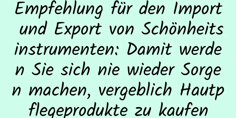 Empfehlung für den Import und Export von Schönheitsinstrumenten: Damit werden Sie sich nie wieder Sorgen machen, vergeblich Hautpflegeprodukte zu kaufen