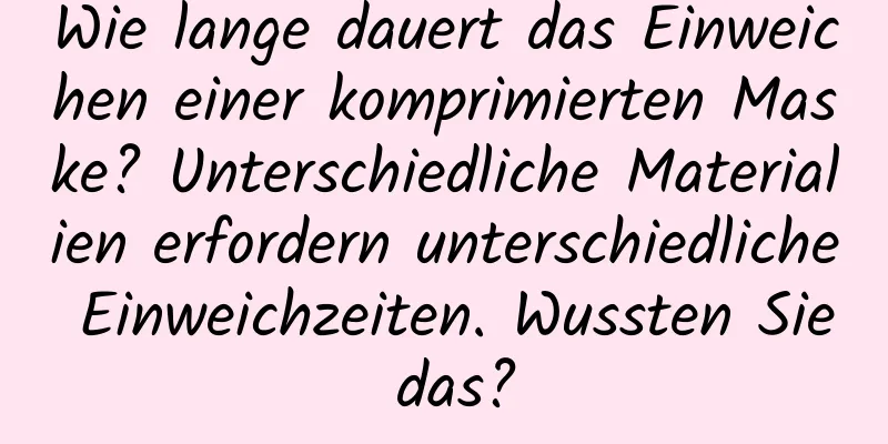 Wie lange dauert das Einweichen einer komprimierten Maske? Unterschiedliche Materialien erfordern unterschiedliche Einweichzeiten. Wussten Sie das?