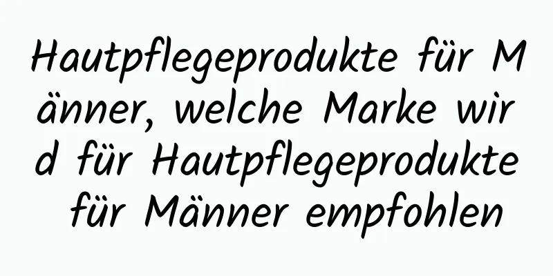 Hautpflegeprodukte für Männer, welche Marke wird für Hautpflegeprodukte für Männer empfohlen