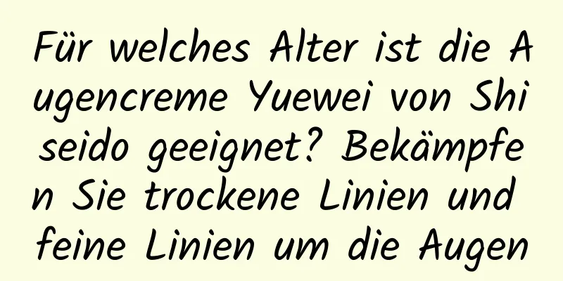 Für welches Alter ist die Augencreme Yuewei von Shiseido geeignet? Bekämpfen Sie trockene Linien und feine Linien um die Augen
