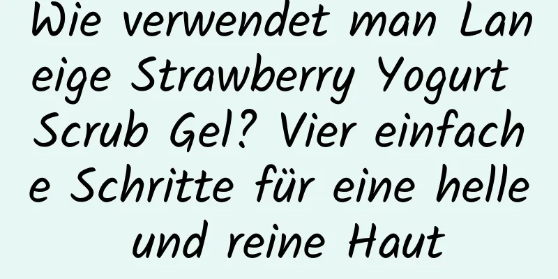 Wie verwendet man Laneige Strawberry Yogurt Scrub Gel? Vier einfache Schritte für eine helle und reine Haut