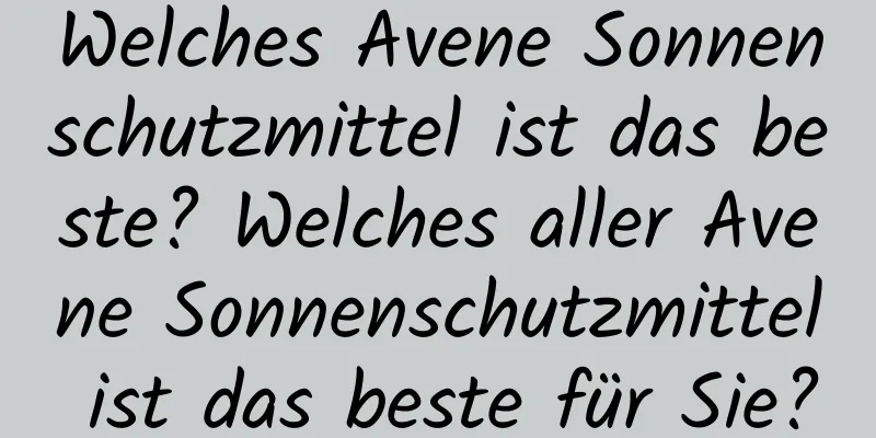 Welches Avene Sonnenschutzmittel ist das beste? Welches aller Avene Sonnenschutzmittel ist das beste für Sie?