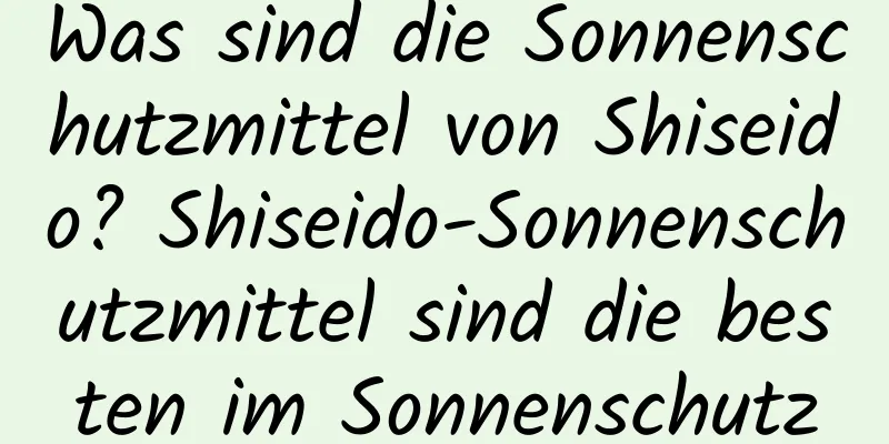 Was sind die Sonnenschutzmittel von Shiseido? Shiseido-Sonnenschutzmittel sind die besten im Sonnenschutz