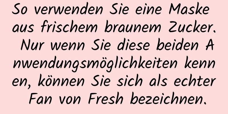 So verwenden Sie eine Maske aus frischem braunem Zucker. Nur wenn Sie diese beiden Anwendungsmöglichkeiten kennen, können Sie sich als echter Fan von Fresh bezeichnen.