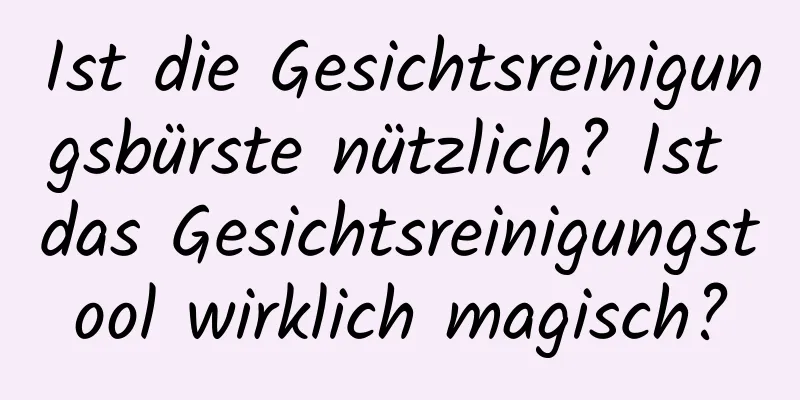 Ist die Gesichtsreinigungsbürste nützlich? Ist das Gesichtsreinigungstool wirklich magisch?