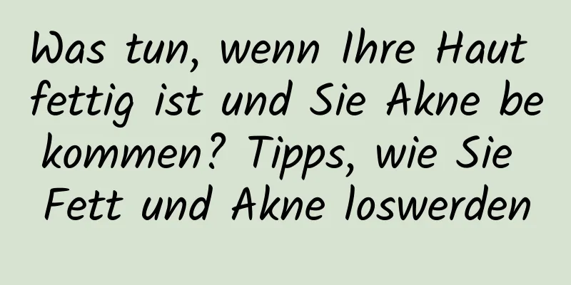 Was tun, wenn Ihre Haut fettig ist und Sie Akne bekommen? Tipps, wie Sie Fett und Akne loswerden