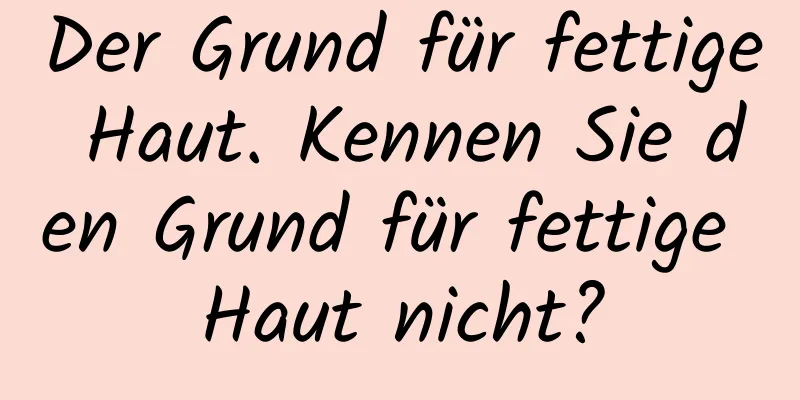 Der Grund für fettige Haut. Kennen Sie den Grund für fettige Haut nicht?