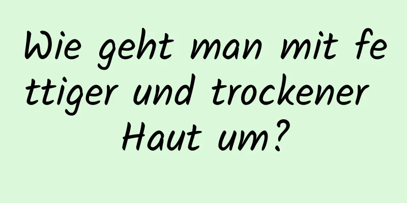 Wie geht man mit fettiger und trockener Haut um?