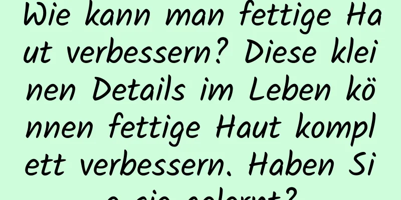 Wie kann man fettige Haut verbessern? Diese kleinen Details im Leben können fettige Haut komplett verbessern. Haben Sie sie gelernt?