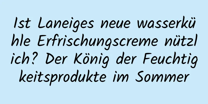 Ist Laneiges neue wasserkühle Erfrischungscreme nützlich? Der König der Feuchtigkeitsprodukte im Sommer