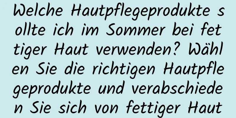 Welche Hautpflegeprodukte sollte ich im Sommer bei fettiger Haut verwenden? Wählen Sie die richtigen Hautpflegeprodukte und verabschieden Sie sich von fettiger Haut