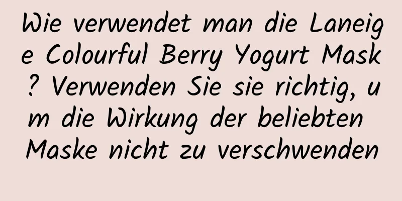Wie verwendet man die Laneige Colourful Berry Yogurt Mask? Verwenden Sie sie richtig, um die Wirkung der beliebten Maske nicht zu verschwenden