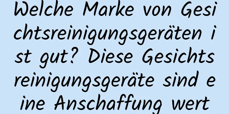Welche Marke von Gesichtsreinigungsgeräten ist gut? Diese Gesichtsreinigungsgeräte sind eine Anschaffung wert