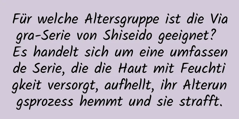 Für welche Altersgruppe ist die Viagra-Serie von Shiseido geeignet? Es handelt sich um eine umfassende Serie, die die Haut mit Feuchtigkeit versorgt, aufhellt, ihr Alterungsprozess hemmt und sie strafft.