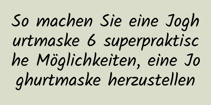 So machen Sie eine Joghurtmaske 6 superpraktische Möglichkeiten, eine Joghurtmaske herzustellen