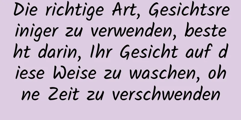 Die richtige Art, Gesichtsreiniger zu verwenden, besteht darin, Ihr Gesicht auf diese Weise zu waschen, ohne Zeit zu verschwenden