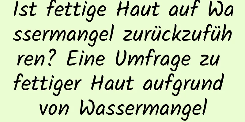 Ist fettige Haut auf Wassermangel zurückzuführen? Eine Umfrage zu fettiger Haut aufgrund von Wassermangel