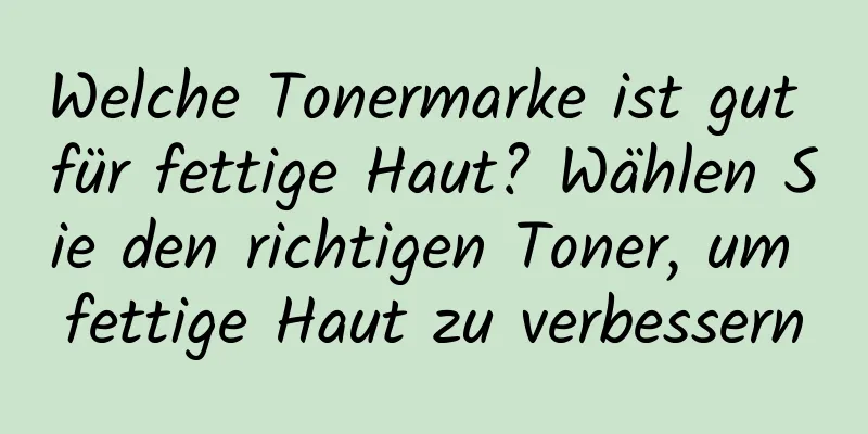 Welche Tonermarke ist gut für fettige Haut? Wählen Sie den richtigen Toner, um fettige Haut zu verbessern