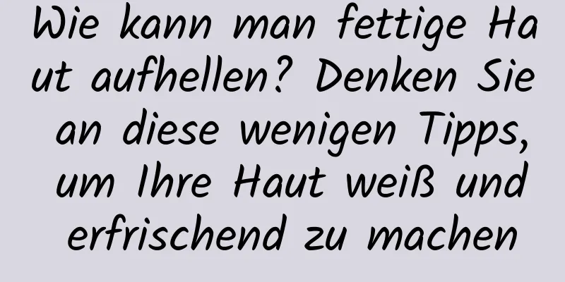 Wie kann man fettige Haut aufhellen? Denken Sie an diese wenigen Tipps, um Ihre Haut weiß und erfrischend zu machen