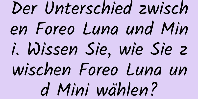 Der Unterschied zwischen Foreo Luna und Mini. Wissen Sie, wie Sie zwischen Foreo Luna und Mini wählen?