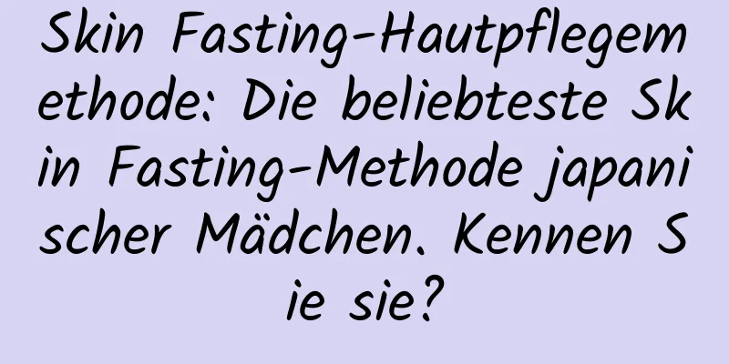 Skin Fasting-Hautpflegemethode: Die beliebteste Skin Fasting-Methode japanischer Mädchen. Kennen Sie sie?