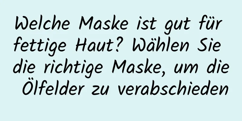 Welche Maske ist gut für fettige Haut? Wählen Sie die richtige Maske, um die Ölfelder zu verabschieden