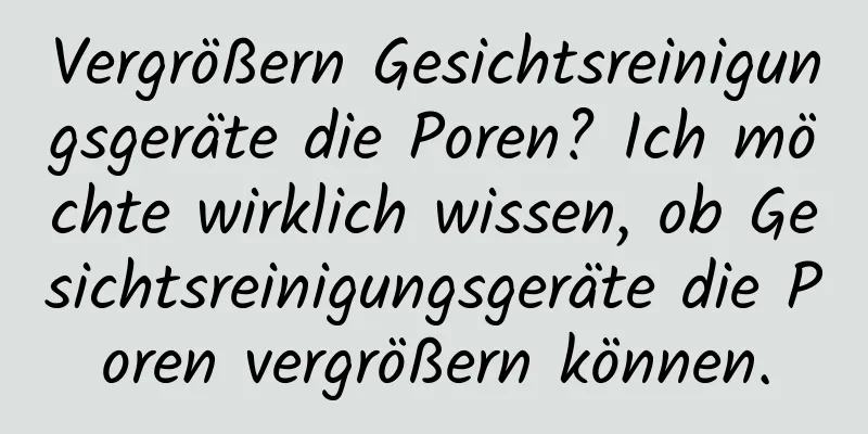Vergrößern Gesichtsreinigungsgeräte die Poren? Ich möchte wirklich wissen, ob Gesichtsreinigungsgeräte die Poren vergrößern können.