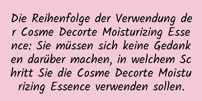 Die Reihenfolge der Verwendung der Cosme Decorte Moisturizing Essence: Sie müssen sich keine Gedanken darüber machen, in welchem ​​Schritt Sie die Cosme Decorte Moisturizing Essence verwenden sollen.