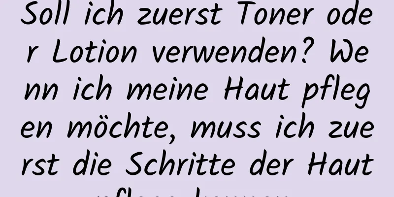 Soll ich zuerst Toner oder Lotion verwenden? Wenn ich meine Haut pflegen möchte, muss ich zuerst die Schritte der Hautpflege kennen.