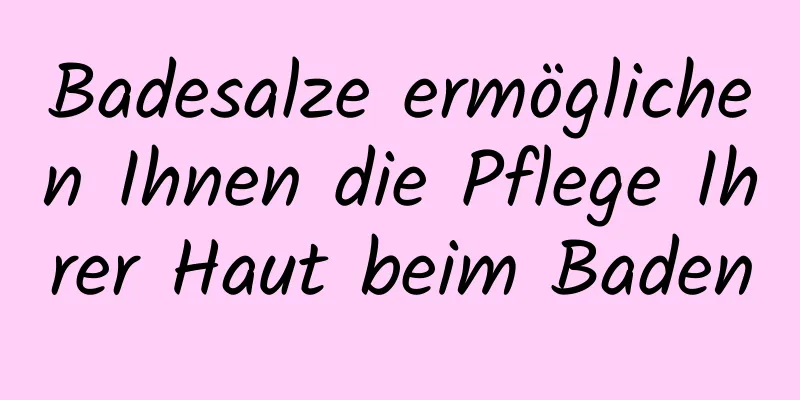 Badesalze ermöglichen Ihnen die Pflege Ihrer Haut beim Baden