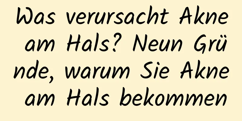 Was verursacht Akne am Hals? Neun Gründe, warum Sie Akne am Hals bekommen