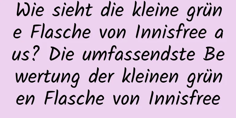 Wie sieht die kleine grüne Flasche von Innisfree aus? Die umfassendste Bewertung der kleinen grünen Flasche von Innisfree