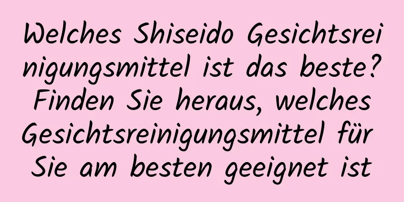 Welches Shiseido Gesichtsreinigungsmittel ist das beste? Finden Sie heraus, welches Gesichtsreinigungsmittel für Sie am besten geeignet ist
