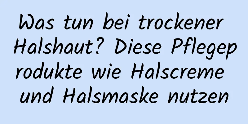 Was tun bei trockener Halshaut? Diese Pflegeprodukte wie Halscreme und Halsmaske nutzen