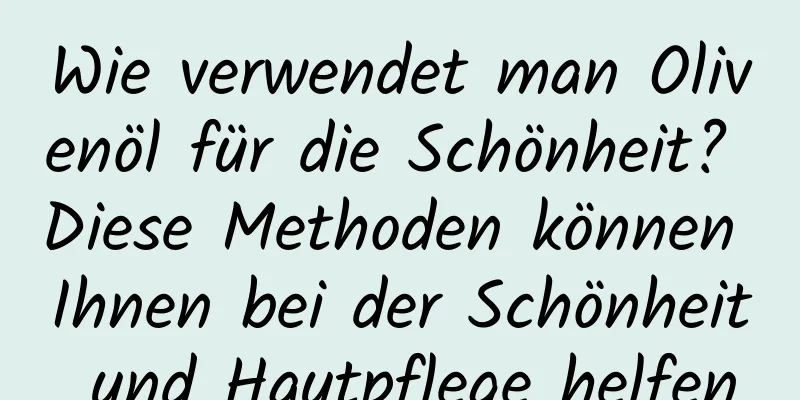 Wie verwendet man Olivenöl für die Schönheit? Diese Methoden können Ihnen bei der Schönheit und Hautpflege helfen