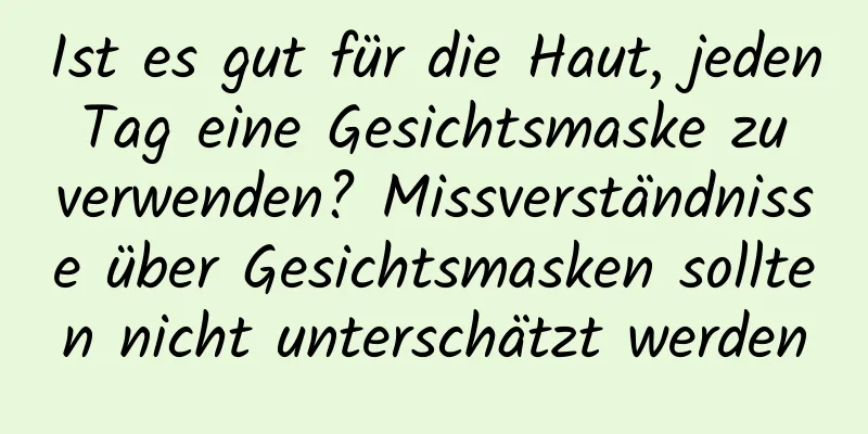 Ist es gut für die Haut, jeden Tag eine Gesichtsmaske zu verwenden? Missverständnisse über Gesichtsmasken sollten nicht unterschätzt werden