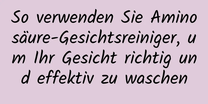 So verwenden Sie Aminosäure-Gesichtsreiniger, um Ihr Gesicht richtig und effektiv zu waschen