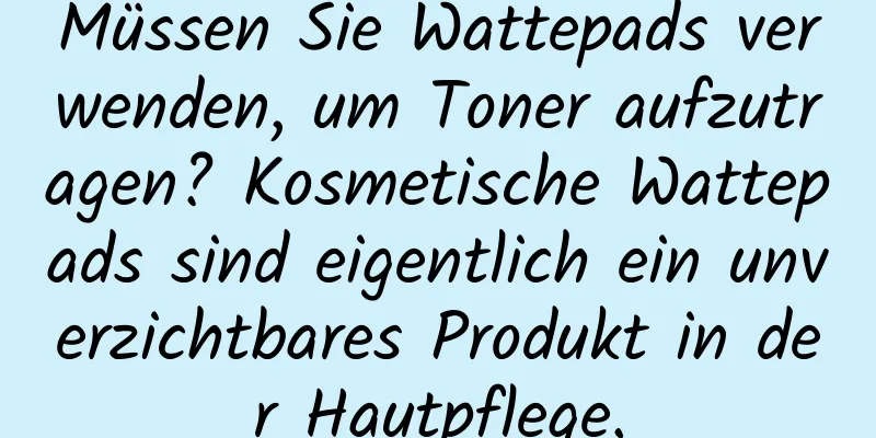 Müssen Sie Wattepads verwenden, um Toner aufzutragen? Kosmetische Wattepads sind eigentlich ein unverzichtbares Produkt in der Hautpflege.