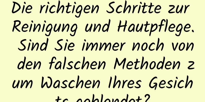 Die richtigen Schritte zur Reinigung und Hautpflege. Sind Sie immer noch von den falschen Methoden zum Waschen Ihres Gesichts geblendet?