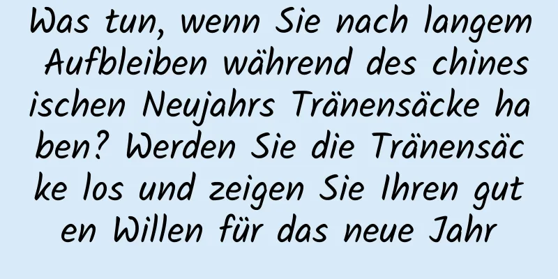 Was tun, wenn Sie nach langem Aufbleiben während des chinesischen Neujahrs Tränensäcke haben? Werden Sie die Tränensäcke los und zeigen Sie Ihren guten Willen für das neue Jahr