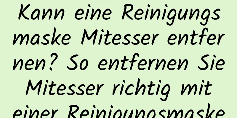 Kann eine Reinigungsmaske Mitesser entfernen? So entfernen Sie Mitesser richtig mit einer Reinigungsmaske