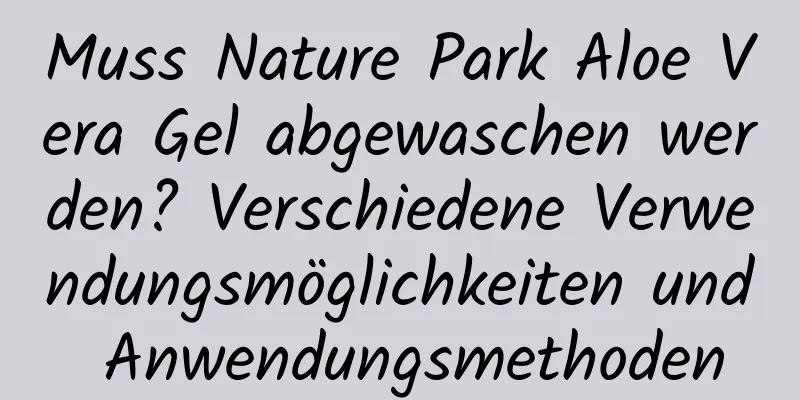 Muss Nature Park Aloe Vera Gel abgewaschen werden? Verschiedene Verwendungsmöglichkeiten und Anwendungsmethoden