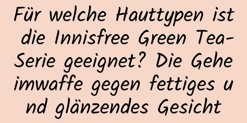 Für welche Hauttypen ist die Innisfree Green Tea-Serie geeignet? Die Geheimwaffe gegen fettiges und glänzendes Gesicht