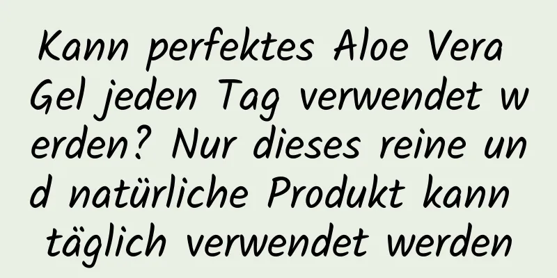 Kann perfektes Aloe Vera Gel jeden Tag verwendet werden? Nur dieses reine und natürliche Produkt kann täglich verwendet werden