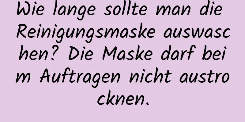 Wie lange sollte man die Reinigungsmaske auswaschen? Die Maske darf beim Auftragen nicht austrocknen.
