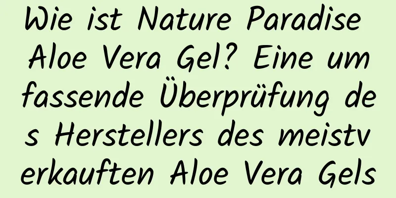 Wie ist Nature Paradise Aloe Vera Gel? Eine umfassende Überprüfung des Herstellers des meistverkauften Aloe Vera Gels