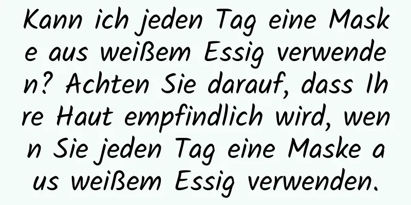 Kann ich jeden Tag eine Maske aus weißem Essig verwenden? Achten Sie darauf, dass Ihre Haut empfindlich wird, wenn Sie jeden Tag eine Maske aus weißem Essig verwenden.