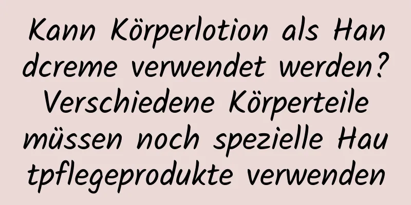 Kann Körperlotion als Handcreme verwendet werden? Verschiedene Körperteile müssen noch spezielle Hautpflegeprodukte verwenden