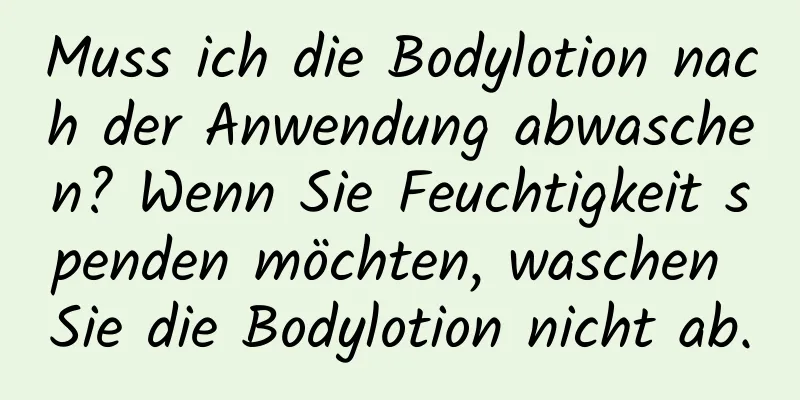Muss ich die Bodylotion nach der Anwendung abwaschen? Wenn Sie Feuchtigkeit spenden möchten, waschen Sie die Bodylotion nicht ab.
