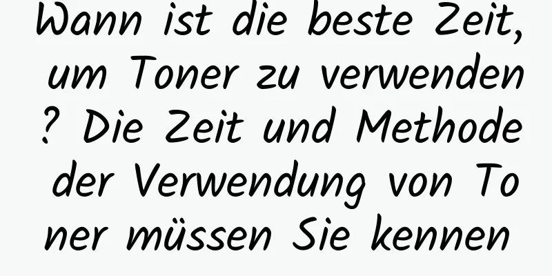 Wann ist die beste Zeit, um Toner zu verwenden? Die Zeit und Methode der Verwendung von Toner müssen Sie kennen
